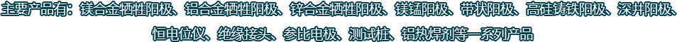 主要產(chǎn)品有：鎂合金犧牲陽極、鋁合金犧牲陽極、鋅合金犧牲陽極、鎂錳陽極、帶狀陽極、高硅鑄鐵陽極、深井陽極、恒電位儀、絕緣接頭、參比電極、測試樁、鋁熱焊劑等一系列產(chǎn)品